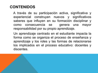 CONTENIDOS
 A través de su participación activa, significativa y
 experiencial construyen nuevos y significativos
 saberes que influyen en su formación disciplinar y
 como consecuencia se           genera una mayor
 responsabilidad por su propio aprendizaje.
 Un aprendizaje centrado en el estudiante impacta la
 forma como se organiza el proceso de enseñanza y
 aprendizaje y los roles y las formas de relacionarse
 los implicados en el proceso educativo: docentes y
 discentes.
 