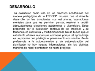 DESARROLLO
  La evaluación como uno de los procesos académicos del
 modelo pedagógico de la FCECEP, requiere que el docente
 desarrolle en los estudiantes sus estructuras, operaciones
 mentales para que les permitan pensar, resolver y decidir
 adecuadamente situaciones académicas y vivenciales. Debe
 propender por la evaluación continua de los procesos y su
 tendencia es cualitativa y multidimensional. No se busca que el
 estudiante ofrezca respuestas correctas porque el aprendizaje
 es un proceso que privilegia el pensamiento con sentido. Se da
 preferencia a la autoevaluación y sin autoevaluación del
 significado no hay nuevas informaciones, sin las distintas
 maneras de hacer o entender, no habrá progreso.
 