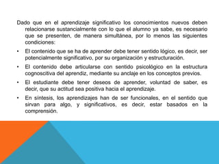 Dado que en el aprendizaje significativo los conocimientos nuevos deben
  relacionarse sustancialmente con lo que el alumno ya sabe, es necesario
  que se presenten, de manera simultánea, por lo menos las siguientes
  condiciones:
•   El contenido que se ha de aprender debe tener sentido lógico, es decir, ser
    potencialmente significativo, por su organización y estructuración.
•   El contenido debe articularse con sentido psicológico en la estructura
    cognoscitiva del aprendiz, mediante su anclaje en los conceptos previos.
•   El estudiante debe tener deseos de aprender, voluntad de saber, es
    decir, que su actitud sea positiva hacia el aprendizaje.
•   En síntesis, los aprendizajes han de ser funcionales, en el sentido que
    sirvan para algo, y significativos, es decir, estar basados en la
    comprensión.
 