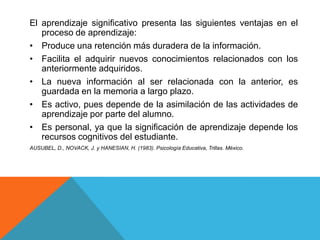 El aprendizaje significativo presenta las siguientes ventajas en el
   proceso de aprendizaje:
• Produce una retención más duradera de la información.
• Facilita el adquirir nuevos conocimientos relacionados con los
   anteriormente adquiridos.
• La nueva información al ser relacionada con la anterior, es
   guardada en la memoria a largo plazo.
• Es activo, pues depende de la asimilación de las actividades de
   aprendizaje por parte del alumno.
• Es personal, ya que la significación de aprendizaje depende los
   recursos cognitivos del estudiante.
AUSUBEL, D., NOVACK, J. y HANESIAN, H. (1983). Psicología Educativa, Trillas. México.
 