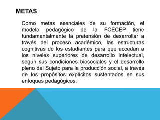 METAS
 Como metas esenciales de su formación, el
 modelo pedagógico de la FCECEP tiene
 fundamentalmente la pretensión de desarrollar a
 través del proceso académico, las estructuras
 cognitivas de los estudiantes para que accedan a
 los niveles superiores de desarrollo intelectual,
 según sus condiciones biosociales y el desarrollo
 pleno del Sujeto para la producción social, a través
 de los propósitos explícitos sustentados en sus
 enfoques pedagógicos.
 