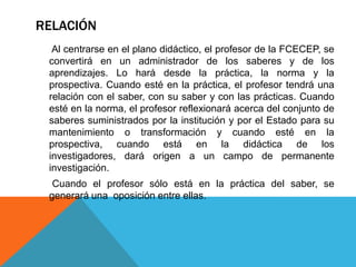RELACIÓN
  Al centrarse en el plano didáctico, el profesor de la FCECEP, se
 convertirá en un administrador de los saberes y de los
 aprendizajes. Lo hará desde la práctica, la norma y la
 prospectiva. Cuando esté en la práctica, el profesor tendrá una
 relación con el saber, con su saber y con las prácticas. Cuando
 esté en la norma, el profesor reflexionará acerca del conjunto de
 saberes suministrados por la institución y por el Estado para su
 mantenimiento o transformación y cuando esté en la
 prospectiva, cuando está en la didáctica de los
 investigadores, dará origen a un campo de permanente
 investigación.
  Cuando el profesor sólo está en la práctica del saber, se
 generará una oposición entre ellas.
 