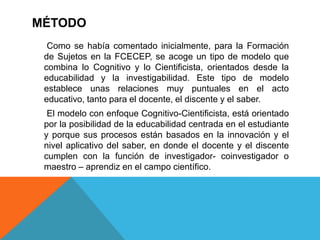 MÉTODO
  Como se había comentado inicialmente, para la Formación
 de Sujetos en la FCECEP, se acoge un tipo de modelo que
 combina lo Cognitivo y lo Cientificista, orientados desde la
 educabilidad y la investigabilidad. Este tipo de modelo
 establece unas relaciones muy puntuales en el acto
 educativo, tanto para el docente, el discente y el saber.
  El modelo con enfoque Cognitivo-Cientificista, está orientado
 por la posibilidad de la educabilidad centrada en el estudiante
 y porque sus procesos están basados en la innovación y el
 nivel aplicativo del saber, en donde el docente y el discente
 cumplen con la función de investigador- coinvestigador o
 maestro – aprendiz en el campo científico.
 