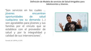 “Son servicios en los cuales …
jóvenes encuentran
oportunidades de salud
cualquiera sea su demanda (…)
son agradables para jóvenes y sus
familias por el vínculo que se
establece con el proveedor de
salud y por la integralidad y
calidad de sus intervenciones”.
Tomado del UNFPA y la OPS
Definición de Modelo de servicios de Salud Amigables para
Adolescentes y Jóvenes.
 