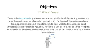 2.1. Objetivo General:
Conocer la concordancia que existe, entre la percepción de adolescentes y jóvenes, y la
de profesionales y personal de salud sobre el grado de desarrollo logrado en cada uno
los componentes, según el estándar definido en el Modelo de servicios de salud
amigables para adolescentes y jóvenes, mediante el uso de los datos de series recogidas
en los servicios existentes a través de los instrumentos A4 y A11 en los años 2009 y 2010
de Colombia.
Objetivos
 