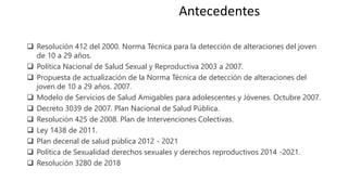 ❑ Resolución 412 del 2000. Norma Técnica para la detección de alteraciones del joven
de 10 a 29 años.
❑ Política Nacional de Salud Sexual y Reproductiva 2003 a 2007.
❑ Propuesta de actualización de la Norma Técnica de detección de alteraciones del
joven de 10 a 29 años. 2007.
❑ Modelo de Servicios de Salud Amigables para adolescentes y Jóvenes. Octubre 2007.
❑ Decreto 3039 de 2007. Plan Nacional de Salud Pública.
❑ Resolución 425 de 2008. Plan de Intervenciones Colectivas.
❑ Ley 1438 de 2011.
❑ Plan decenal de salud pública 2012 - 2021
❑ Política de Sexualidad derechos sexuales y derechos reproductivos 2014 -2021.
❑ Resolución 3280 de 2018
Antecedentes
 
