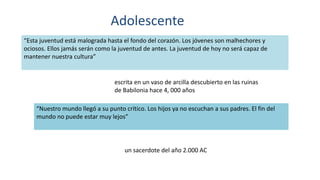 Adolescente
“Esta juventud está malograda hasta el fondo del corazón. Los jóvenes son malhechores y
ociosos. Ellos jamás serán como la juventud de antes. La juventud de hoy no será capaz de
mantener nuestra cultura”
escrita en un vaso de arcilla descubierto en las ruinas
de Babilonia hace 4, 000 años
“Nuestro mundo llegó a su punto crítico. Los hijos ya no escuchan a sus padres. El fin del
mundo no puede estar muy lejos”
un sacerdote del año 2.000 AC
 