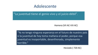 Adolescente
“La juventud tiene el genio vivo y el juicio débil”.
Homero (VII AC-VIII AC)
“Ya no tengo ninguna esperanza en el futuro de nuestro país
si la juventud de hoy toma mañana el poder, porque esa
juventud es insoportable, desenfrenada, simplemente
horrible.”
Hesíodo ( 720 AC)
 