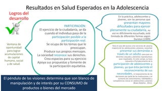 Resultados en Salud Esperados en la Adolescencia
Logros del
desarrollo
Ventana de
oportunidad
para lograr
acumulaciones
de capital
humano, social
y de salud.
PARTICIPACIÓN:
El ejercicio de la ciudadanía, se da
cuando el individuo pasa de la
participación posible a la
participación real.
Se ocupa de los temas que le
preocupan.
Produce sus propios mensajes.
La sociedad reconoce sus derechos.
Crea espacios para su ejercicio
Apoya sus propuestas y fomente de
la participación equitativa.
En la práctica, adolescentes y
jóvenes, son las personas que
presentan mayores
dificultades para ejercer
plenamente su ciudadanía, su
voz es difícilmente escuchada, está
limitada de diferentes formas según
Durston (1999)
Para el caso del acceso a los servicios de salud la
mayoría de los adolescentes y jóvenes, necesitan
presentar sus demandas a
través de un adulto, para que sus
derechos sexuales y derechos reproductivos
sean respetados. En este campo, se hace
relevante el fortalecimiento de la
participación de adolescentes y
jóvenes, ya que ésta permite el
reconocimiento de sus
necesidades, el mejoramiento de las
decisiones por parte de las instituciones, y el
aumento de conocimientos, habilidades y
competencias cívicas en adolescentes y jóvenes
(Bravo Bolaños , 2012).
El péndulo de las visiones determina que son blanco de
manipulación y de interés por su CONSUMO de
productos o bienes del mercado
 