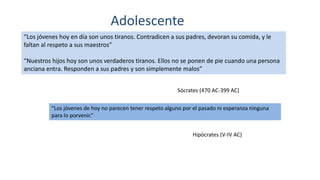 Adolescente
“Los jóvenes hoy en día son unos tiranos. Contradicen a sus padres, devoran su comida, y le
faltan al respeto a sus maestros”
“Nuestros hijos hoy son unos verdaderos tiranos. Ellos no se ponen de pie cuando una persona
anciana entra. Responden a sus padres y son simplemente malos”
Sócrates (470 AC-399 AC)
“Los jóvenes de hoy no parecen tener respeto alguno por el pasado ni esperanza ninguna
para lo porvenir.”
Hipócrates (V-IV AC)
 