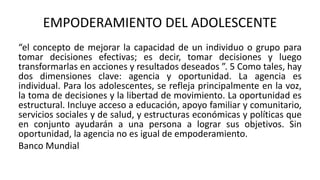 EMPODERAMIENTO DEL ADOLESCENTE
“el concepto de mejorar la capacidad de un individuo o grupo para
tomar decisiones efectivas; es decir, tomar decisiones y luego
transformarlas en acciones y resultados deseados ”. 5 Como tales, hay
dos dimensiones clave: agencia y oportunidad. La agencia es
individual. Para los adolescentes, se refleja principalmente en la voz,
la toma de decisiones y la libertad de movimiento. La oportunidad es
estructural. Incluye acceso a educación, apoyo familiar y comunitario,
servicios sociales y de salud, y estructuras económicas y políticas que
en conjunto ayudarán a una persona a lograr sus objetivos. Sin
oportunidad, la agencia no es igual de empoderamiento.
Banco Mundial
 