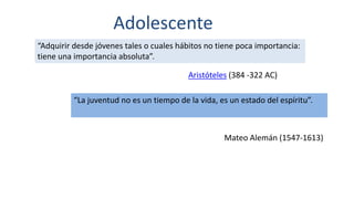 Adolescente
“Adquirir desde jóvenes tales o cuales hábitos no tiene poca importancia:
tiene una importancia absoluta”.
Aristóteles (384 -322 AC)
“La juventud no es un tiempo de la vida, es un estado del espíritu”.
Mateo Alemán (1547-1613)
 