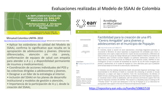 Evaluaciones realizadas al Modelo de SSAAJ de Colombia
• Aplicar los estándares de calidad del Modelo de
SSAAJ, confirma lo significativo que resulta en la
apropiación de adolescentes y jóvenes. (Horarios
diferenciados, atención sin cita previa,
conformación de equipos de salud con empatía
para atender a A y J, y disponibilidad permanente
de insumos y medicamentos).
• Coordinación de acciones individuales del POS y
las colectivas dirigidas a adolescentes y jóvenes.
• Designar a un líder de la estrategia al interior.
• inclusión del SSAAJ en los planes de desarrollo
institucional y modelos de gestión o atención,
• Importancia de la participación de A y J, desde la
creación del SSAAJ,
Minsalud Colombia-UNFPA- 2010
https://repository.ean.edu.co/handle/10882/518
http://unfpa.org.co/wp-content/uploads/2013/09/Sistematizacion-huila.pdf (Ministerio de la Protección Social, 2010)
 