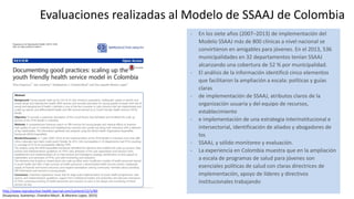 Evaluaciones realizadas al Modelo de SSAAJ de Colombia
- En los siete años (2007–2013) de implementación del
Modelo SSAAJ más de 800 clínicas a nivel nacional se
convirtieron en amigables para jóvenes. En el 2013, 536
municipalidades en 32 departamentos tenían SSAAJ
alcanzando una cobertura de 52 % por municipalidad.
- El análisis de la información identificó cinco elementos
que facilitaron la ampliación a escala: políticas y guías
claras
- de implementación de SSAAJ, atributos claros de la
organización usuaria y del equipo de recursos,
establecimiento
- e implementación de una estrategia interinstitucional e
intersectorial, identificación de aliados y abogadores de
los
- SSAAJ, y sólido monitoreo y evaluación.
- La experiencia en Colombia muestra que en la ampliación
a escala de programas de salud para jóvenes son
esenciales políticas de salud con claras directrices de
implementación, apoyo de líderes y directivos
institucionales trabajando
http://www.reproductive-health-journal.com/content/12/1/90:
(Huaynoca, Svanemyr, Chandra-Mouli , & Moreno Lopez, 2015)
 