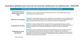Estándares globales para servicios de salud de calidad para los adolescentes OMS/OPS
Estándares globales para servicios de salud de calidad para los adolescentes
Conocimientos de los
adolescentes sobre la
salud
ESTÁNDAR 1. Que los adolescentes estén informados acerca de su propia salud y sepan donde y
cuando obtener los servicios de salud.
Apoyo de la comunidad
ESTÁNDAR 2. Que los padres, tutores y otros miembros de la comunidad, así como las organizaciones
comunitarias, reconozcan el beneficio de que se ofrezcan servicios de salud a los adolescentes y que
apoyen la prestación de dichos servicios y su utilización por parte de los adolescentes.
El paquete de servicios
ESTÁNDAR 3. Que los establecimientos de salud ofrezcan un paquete de información, asesoría,
diagnostico, tratamiento y atención que satisfaga las necesidades de todos los adolescentes. Que los
servicios se presten en cada establecimiento de salud, a través de referencias y servicios de
promoción.
Competencias de los
prestadores
ESTÁNDAR 4. Que los prestadores de servicios de salud demuestren tener la competencia técnica
que se requiere para ofrecer servicios eficientes de salud a los adolescentes. Que tanto los
prestadores del servicio como el personal de poyo respeten, protejan y cumplan los derechos de los
adolecentes a la información, la privacidad, la confidencialidad, la no discriminación y a un entorno
informado, respetuoso y libre de prejuicios
Fuente: OMS. 2014
 
