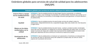 Estándares globales para servicios de salud de calidad para los adolescentes
OMS/0PS
Estándares globales para servicios de salud de calidad para los adolescentes
Entorno físico y equipo
de los establecimientos
de salud
ESTÁNDAR 5. Que los establecimientos de salud tengan horarios convenientes, un ambiente
acogedor y limpio, y que mantengan la privacidad y la confidencialidad. Asimismo que cuenten con el
equipo, las medicinas, los suministros y la tecnología necesarios para garantizar un servicio efectivo a
los adolescentes.
Equidad
ESTÁNDAR 6. Que los establecimientos de salud brinden servicios de calidad a todos los
adolescentes, independientemente de su capacidad de pago, edad, sexo, estado civil, nivel educativo
y origen étnico.
Mejora en los datos
recolectados y en la
calidad
ESTÁNDAR 7. Que los establecimientos de salud reúnan , analicen y emplee los datos recolectados
acerca del nivel de utilización y la calidad de sus servicios, desglosados por edad y sexo, con el fin de
apoyar el proceso de mejora de la calidad. Que el personal de los establecimientos de salud reciba
apoyo para capacitarse de forma continua en el tema de la mejora de la calidad.
Participación de los
adolecentes
ESTÁNDAR 8. Que los adolescentes se involucren en la planeación, el monitoreo y la evaluación de
los servicios de salud, en decisiones acerca del cuidado de su propia salud, así como en ciertos
aspectos de la prestación del servicio.
Fuente: OMS. 2014
 