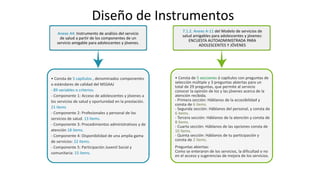 Diseño de Instrumentos
Anexo A4: Instrumento de análisis del servicio
de salud a partir de los componentes de un
servicio amigable para adolescentes y jóvenes.
• Consta de 5 capítulos , denominados componentes
o estándares de calidad del MSSAAJ
- 89 variables o criterios.
- Componente 1: Acceso de adolescentes y jóvenes a
los servicios de salud y oportunidad en la prestación.
21 ítems
- Componente 2: Profesionales y personal de los
servicios de salud. 13 ítems.
- Componente 3: Procedimientos administrativos y de
atención 18 ítems.
- Componente 4: Disponibilidad de una amplia gama
de servicios: 22 ítems.
- Componente 5: Participación Juvenil Social y
comunitaria: 15 ítems.
7.1.2. Anexo A-11 del Modelo de servicios de
salud amigables para adolescentes y jóvenes:
ENCUESTA AUTOADMINISTRADA PARA
ADOLESCENTES Y JÓVENES
• Consta de 5 secciones ó capítulos con preguntas de
selección múltiple y 3 preguntas abiertas para un
total de 29 preguntas, que permite al servicio
conocer la opinión de los y las jóvenes acerca de la
atención recibida.
- Primera sección: Háblanos de la accesibilidad y
consta de 6 ítems.
- Segunda sección: Háblanos del personal, y consta de
6 ítems.
- Tercera sección: Háblanos de la atención y consta de
8 ítems.
- Cuarta sección: Háblanos de las opciones consta de
10 ítems.
- Quinta sección: Háblanos de tu participación y
consta de 2 ítems.
Preguntas abiertas:
Como se enteraron de los servicios, la dificultad o no
en el acceso y sugerencias de mejora de los servicios.
 
