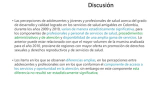• Las percepciones de adolescentes y jóvenes y profesionales de salud acerca del grado
de desarrollo y calidad logrado en los servicios de salud amigables en Colombia,
durante los años 2009 y 2010, varían de manera estadísticamente significativa, para
los componentes de profesionales y personal de servicios de salud, procedimientos
administrativos y de atención y disponibilidad de una amplia gama de servicios. Lo
anterior puede estar relacionado con que el mayor volumen de la muestra analizada
para el año 2010, proviene de regiones con mayor oferta en promoción de derechos
sexuales y derechos reproductivos y de servicios de salud.
• Los ítems en los que se observan diferencias amplias, en las percepciones entre
adolescentes y profesionales son en los que conforman el componente de acceso a
los servicios y oportunidad en la atención, sin embargo en este componente esta
diferencia no resultó ser estadísticamente significativa;
Discusión
 
