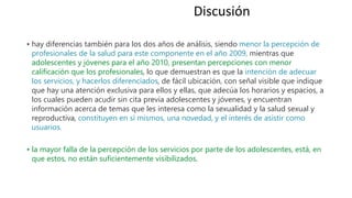 • hay diferencias también para los dos años de análisis, siendo menor la percepción de
profesionales de la salud para este componente en el año 2009, mientras que
adolescentes y jóvenes para el año 2010, presentan percepciones con menor
calificación que los profesionales, lo que demuestran es que la intención de adecuar
los servicios, y hacerlos diferenciados, de fácil ubicación, con señal visible que indique
que hay una atención exclusiva para ellos y ellas, que adecúa los horarios y espacios, a
los cuales pueden acudir sin cita previa adolescentes y jóvenes, y encuentran
información acerca de temas que les interesa como la sexualidad y la salud sexual y
reproductiva, constituyen en sí mismos, una novedad, y el interés de asistir como
usuarios.
• la mayor falla de la percepción de los servicios por parte de los adolescentes, está, en
que estos, no están suficientemente visibilizados.
Discusión
 
