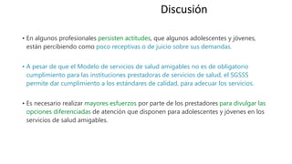 • En algunos profesionales persisten actitudes, que algunos adolescentes y jóvenes,
están percibiendo como poco receptivas o de juicio sobre sus demandas.
• A pesar de que el Modelo de servicios de salud amigables no es de obligatorio
cumplimiento para las instituciones prestadoras de servicios de salud, el SGSSS
permite dar cumplimiento a los estándares de calidad, para adecuar los servicios.
• Es necesario realizar mayores esfuerzos por parte de los prestadores para divulgar las
opciones diferenciadas de atención que disponen para adolescentes y jóvenes en los
servicios de salud amigables.
Discusión
 
