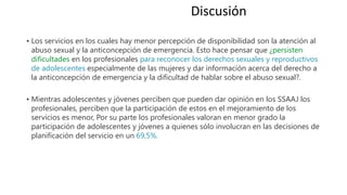 • Los servicios en los cuales hay menor percepción de disponibilidad son la atención al
abuso sexual y la anticoncepción de emergencia. Esto hace pensar que ¿persisten
dificultades en los profesionales para reconocer los derechos sexuales y reproductivos
de adolescentes especialmente de las mujeres y dar información acerca del derecho a
la anticoncepción de emergencia y la dificultad de hablar sobre el abuso sexual?.
• Mientras adolescentes y jóvenes perciben que pueden dar opinión en los SSAAJ los
profesionales, perciben que la participación de estos en el mejoramiento de los
servicios es menor, Por su parte los profesionales valoran en menor grado la
participación de adolescentes y jóvenes a quienes sólo involucran en las decisiones de
planificación del servicio en un 69,5%.
Discusión
 