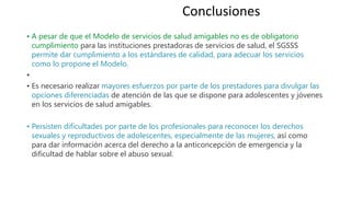 • A pesar de que el Modelo de servicios de salud amigables no es de obligatorio
cumplimiento para las instituciones prestadoras de servicios de salud, el SGSSS
permite dar cumplimiento a los estándares de calidad, para adecuar los servicios
como lo propone el Modelo.
•
• Es necesario realizar mayores esfuerzos por parte de los prestadores para divulgar las
opciones diferenciadas de atención de las que se dispone para adolescentes y jóvenes
en los servicios de salud amigables.
• Persisten dificultades por parte de los profesionales para reconocer los derechos
sexuales y reproductivos de adolescentes, especialmente de las mujeres, así como
para dar información acerca del derecho a la anticoncepción de emergencia y la
dificultad de hablar sobre el abuso sexual.
Conclusiones
 