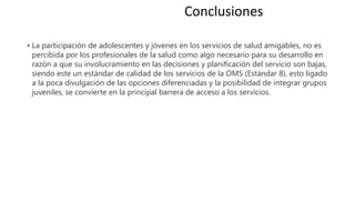 • La participación de adolescentes y jóvenes en los servicios de salud amigables, no es
percibida por los profesionales de la salud como algo necesario para su desarrollo en
razón a que su involucramiento en las decisiones y planificación del servicio son bajas,
siendo este un estándar de calidad de los servicios de la OMS (Estándar 8), esto ligado
a la poca divulgación de las opciones diferenciadas y la posibilidad de integrar grupos
juveniles, se convierte en la principal barrera de acceso a los servicios.
Conclusiones
 