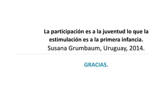 La participación es a la juventud lo que la
estimulación es a la primera infancia.
Susana Grumbaum, Uruguay, 2014.
GRACIAS.
 