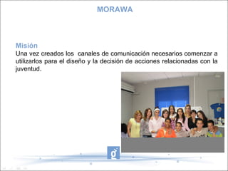 MORAWA Misión Una vez creados los  canales de comunicación necesarios comenzar a utilizarlos para el diseño y la decisión de acciones relacionadas con la juventud. 