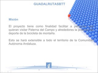 GUADALRUTASBTT Misión El proyecto tiene como finalidad facilitar a personas que quieran visitar Paterna del Campo y alrededores la práctica del deporte de la bicicleta de montaña. Esto se hará extensible a todo el territorio de la Comunidad Autónoma Andaluza. 