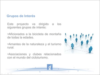 Este proyecto va dirigido a los siguientes grupos de interés: Aficionados a la bicicleta de montaña de todas la edades. Amantes de la naturaleza y el turismo rural. Asociaciones y clubes relacionados con el mundo del cicloturismo. Grupos de Interés 