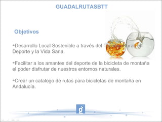 Objetivos  Desarrollo Local Sostenible a través del Turismo Rural, el Deporte y la Vida Sana. Facilitar a los amantes del deporte de la bicicleta de montaña el poder disfrutar de nuestros entornos naturales. Crear un catalogo de rutas para bicicletas de montaña en Andalucía. GUADALRUTASBTT 