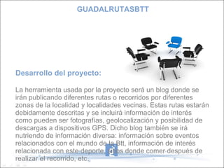 Desarrollo del proyecto: La herramienta usada por la proyecto será un blog donde se irán publicando diferentes rutas o recorridos por diferentes zonas de la localidad y localidades vecinas. Estas rutas estarán debidamente descritas y se incluirá información de interés como pueden ser fotografías, geolocalización y posibilidad de descargas a dispositivos GPS. Dicho blog también se irá nutriendo de información diversa: información sobre eventos relacionados con el mundo de la Btt, información de interés relacionada con este deporte, sitios donde comer después de realizar el recorrido, etc. GUADALRUTASBTT 