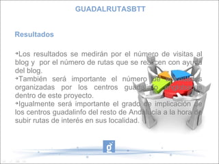 Resultados Los resultados se medirán por el número de visitas al blog y  por el número de rutas que se realicen con ayuda del blog. También será importante el número de actividades organizadas por los centros guadalinfo englobadas dentro de este proyecto. Igualmente será importante el grado de implicación de los centros guadalinfo del resto de Andalucía a la hora de subir rutas de interés en sus localidad. GUADALRUTASBTT 