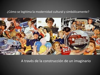 ¿Cómo se legitima la modernidad cultural y simbólicamente?
A través de la construcción de un imaginario
 