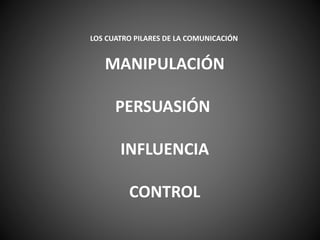 LOS CUATRO PILARES DE LA COMUNICACIÓN
MANIPULACIÓN
PERSUASIÓN
INFLUENCIA
CONTROL
 