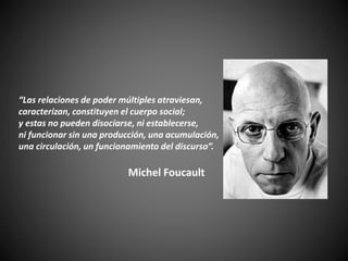 “Las relaciones de poder múltiples atraviesan,
caracterizan, constituyen el cuerpo social;
y estas no pueden disociarse, ni establecerse,
ni funcionar sin una producción, una acumulación,
una circulación, un funcionamiento del discurso”.
Michel Foucault
 