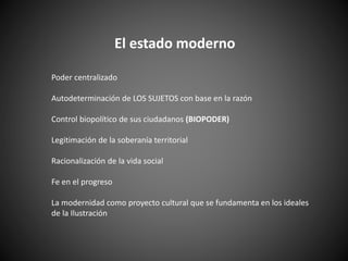 El estado moderno
Poder centralizado
Autodeterminación de LOS SUJETOS con base en la razón
Control biopolítico de sus ciudadanos (BIOPODER)
Legitimación de la soberanía territorial
Racionalización de la vida social
Fe en el progreso
La modernidad como proyecto cultural que se fundamenta en los ideales
de la Ilustración
 