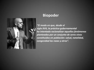 “El modo en que, desde el
siglo XVII, la práctica gubernamental
ha intentado racionalizar aquellos fenómenos
planteados por un conjunto de seres vivos
constituidos en población: salud, natalidad,
Longevidad las razas y otros”.
Biopoder
 