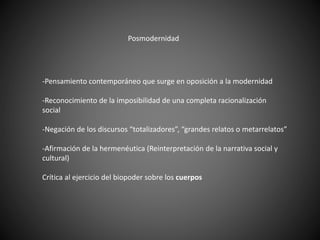 Posmodernidad
-Pensamiento contemporáneo que surge en oposición a la modernidad
-Reconocimiento de la imposibilidad de una completa racionalización
social
-Negación de los discursos “totalizadores”, “grandes relatos o metarrelatos”
-Afirmación de la hermenéutica (Reinterpretación de la narrativa social y
cultural)
Crítica al ejercicio del biopoder sobre los cuerpos
 