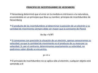 PRINCIPIO DE INCERTIDUMBRE DE HEISENBERG
Heisenberg determinó que el error en la medida es intrínseco a la naturaleza,
enunciándolo en un principio que lleva su nombre: principio de incertidumbre de
Heisemberg
El producto de las incertidumbres al determinar la posición de un electrón y su
cantidad de movimiento siempre debe ser mayor que la constante de Planck
Ax Ap > h/4П
Si conocemos con precisión la situación de un electrón, apenas conoceremos su
velocidad, ya que la cantidad de movimiento es el producto de su masa por su
velocidad. Si, por el contrario, determinamos exactamente su velocidad, no
podremos saber dónde se encuentra.
p= m v
El principio de incertidumbre no se aplica sólo al electrón, cualquier objeto está
sometido a él

 