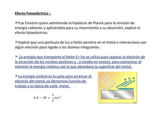 Efecto Fotoeléctrico :
Fue Einstein quien admitiendo la hipótesis de Planck para la emisión de
energía radiante, y aplicándola para su movimiento y su absorción, explicó el
efecto fotoeléctrico.
Explicó que una particula de luz o fotón penetra en el metal e interacciona con
algún electrón poco ligado a los átomos integrantes .
 La energía que transporta el fotón E= hʋ se utiliza para separar al electrón de
la atracción de los núcleos positivos y , si estaba en exceso, para comunicar al
electrón la energía cinética con la que abandona la superficie del metal.
La energía umbral es la justa para arrancar el
electrón del metal ,se denomina función de
trabajo y es típica de cada metal.

 