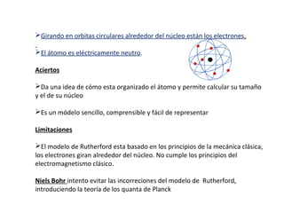 Girando en orbitas circulares alrededor del núcleo están los electrones.
El átomo es eléctricamente neutro.
Aciertos
Da una idea de cómo esta organizado el átomo y permite calcular su tamaño
y el de su núcleo
Es un módelo sencillo, comprensible y fácil de representar
Limitaciones
El modelo de Rutherford esta basado en los principios de la mecánica clásica,
los electrones giran alrededor del núcleo. No cumple los principios del
electromagnetismo clásico.
Niels Bohr intento evitar las incorreciones del modelo de Rutherford,
introduciendo la teoría de los quanta de Planck

 