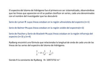 El espectro del átomo de hidrógeno fue el primero en ser sistematizado, observándose
que las líneas que aparecían en él se podían clasificar en series, cada una denominadas
con el nombre del investigador que las descubrió
Serie de Lyman cuyas líneas estaban en la región ultravioleta del espectro (n=1)
Serie de Balmercuyas líneas estaban en la región visible del espectro(n=2)
Serie de Paschen y Serie de Brackettcuyas líneas estaban en la región infrarroja del
espectro (n=3) y (n=4)
Rydberg encontró una fórmula que relacionaba la longitud de onda de cada una de las
líneas de las series del espectro del átomo de hidrógeno.

Siendo R la constante de Rydberg R= 10973732 m-1

 