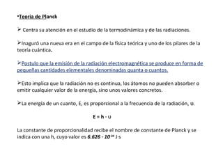 •Teoria de Planck
 Centra su atención en el estudio de la termodinámica y de las radiaciones.
Inaguró una nueva era en el campo de la física teórica y uno de los pilares de la
teoría cuántica.
Postulo que la emisión de la radiación electromagnética se produce en forma de
pequeñas cantidades elementales denominadas quanta o cuantos.
Esto implica que la radiación no es continua, los átomos no pueden absorber o
emitir cualquier valor de la energía, sino unos valores concretos.
La energía de un cuanto, E, es proporcional a la frecuencia de la radiación, ʋ.
E=h·ʋ
La constante de proporcionalidad recibe el nombre de constante de Planck y se
indica con una h, cuyo valor es 6.626 · 10-34 J·s

 