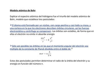 Modelo atómico de Bohr
Explicar el espectro atómico del hidrógeno fue el triunfo del modelo atómico de
Bohr, modelo que establece tres postulados:
El átomo está formado por un núcleo, con carga positiva y casi toda su masa, y
una corteza en la que los electrones describen órbitas circulares, así las fuerzas
electrostática y centrífuga se compensen. Las órbitas son estables, de forma que en
ellas el electrón no emite ni absorbe energía

Sólo son posibles las órbitas en las que el momento angular del electrón sea
múltiplo de la constante de Planck dividida entre el doble de

Estos dos postulados permiten determinar el radio de la órbita del electrón y su
energía en función del número n.

 