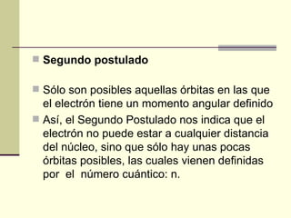 Segundo postulado Sólo son posibles aquellas órbitas en las que el electrón tiene un momento angular definido Así, el Segundo Postulado nos indica que el electrón no puede estar a cualquier distancia del núcleo, sino que sólo hay unas pocas órbitas posibles, las cuales vienen definidas por  el  número cuántico: n.  