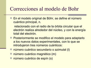 Correcciones al modelo de Bohr  En el modelo original de Böhr, se define el número cuántico principal, n. relacionado con el radio de la órbita circular que el electrón realiza alrededor del núcleo, y con la energía total del electrón.  Posteriormente se modifico el modelo para adaptarlo a los nuevos datos experimentales, con lo que se introdujeron tres números cuánticos: número cuántico secundario o azimutal (l)  número cuántico magnético (m)  número cuántico de espín (s)  