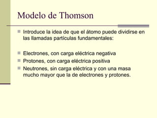Modelo de Thomson Introduce la idea de que el átomo puede dividirse en las llamadas partículas fundamentales:  Electrones, con carga eléctrica negativa  Protones, con carga eléctrica positiva  Neutrones, sin carga eléctrica y con una masa mucho mayor que la de electrones y protones.  