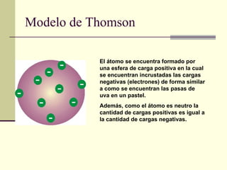 Modelo de Thomson El átomo se encuentra formado por una esfera de carga positiva en la cual se encuentran incrustadas las cargas negativas (electrones) de forma similar a como se encuentran las pasas de uva en un pastel.  Además, como el átomo es neutro la cantidad de cargas positivas es igual a la cantidad de cargas negativas.   